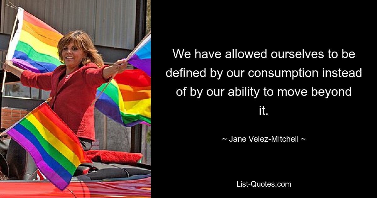 We have allowed ourselves to be defined by our consumption instead of by our ability to move beyond it. — © Jane Velez-Mitchell