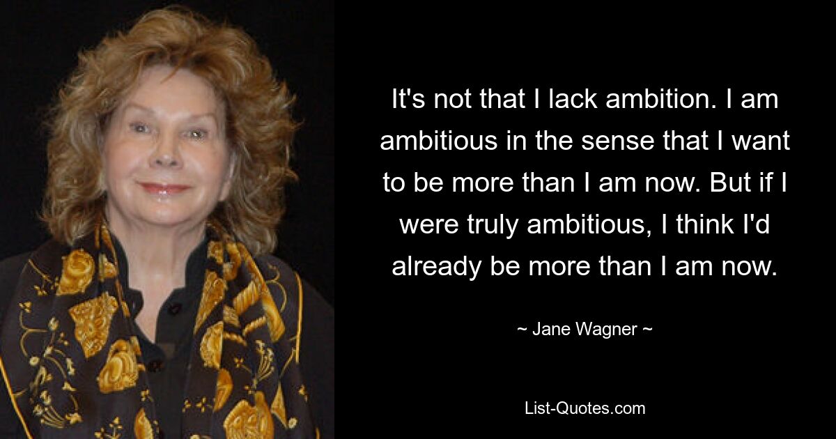 It's not that I lack ambition. I am ambitious in the sense that I want to be more than I am now. But if I were truly ambitious, I think I'd already be more than I am now. — © Jane Wagner