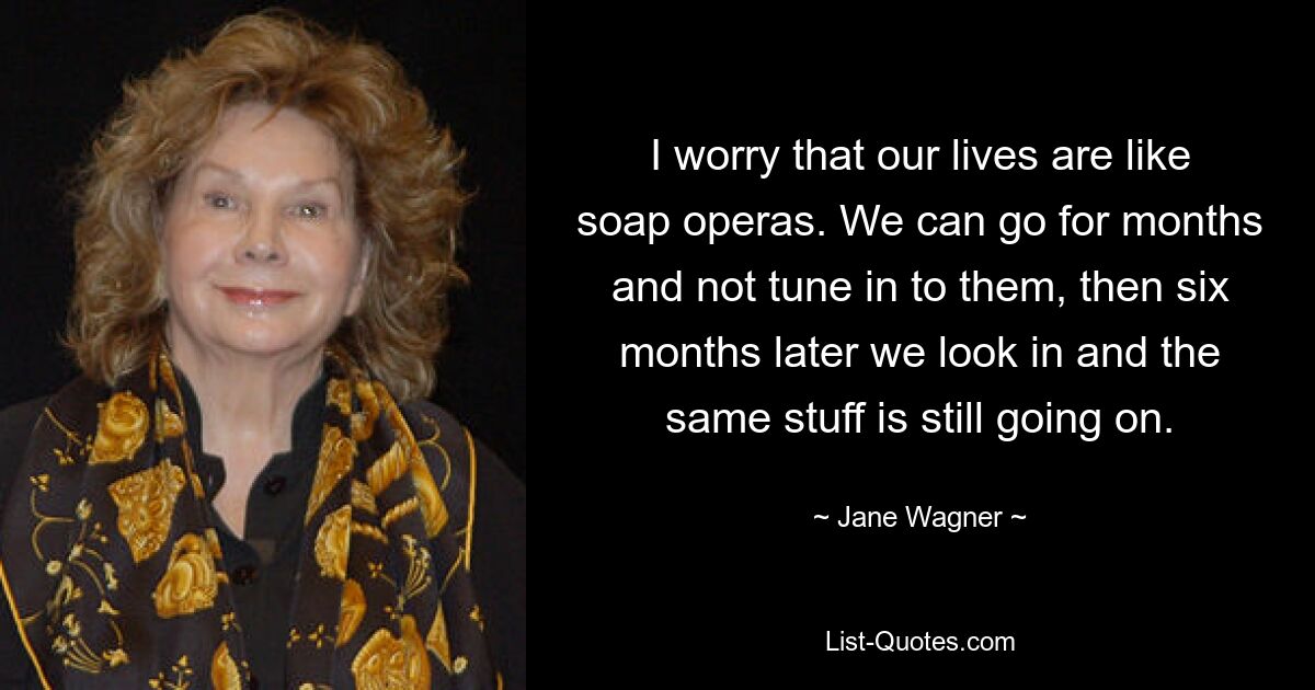 I worry that our lives are like soap operas. We can go for months and not tune in to them, then six months later we look in and the same stuff is still going on. — © Jane Wagner