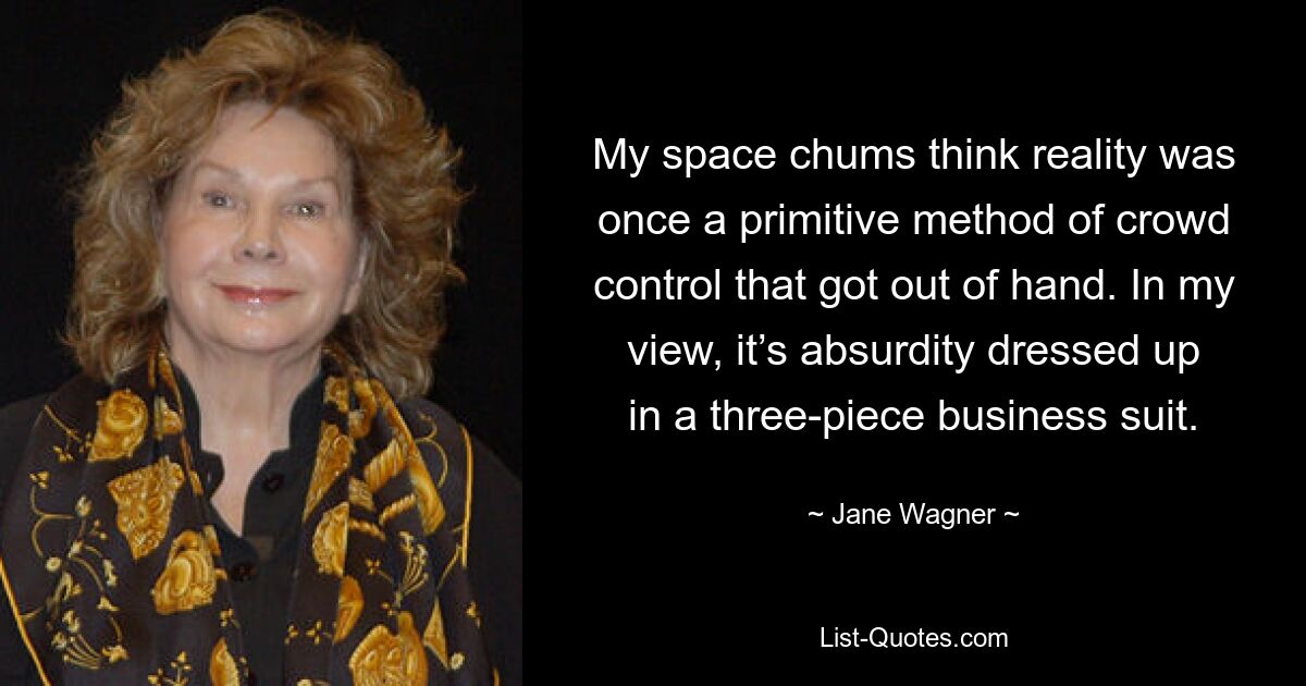 My space chums think reality was once a primitive method of crowd control that got out of hand. In my view, it’s absurdity dressed up in a three-piece business suit. — © Jane Wagner