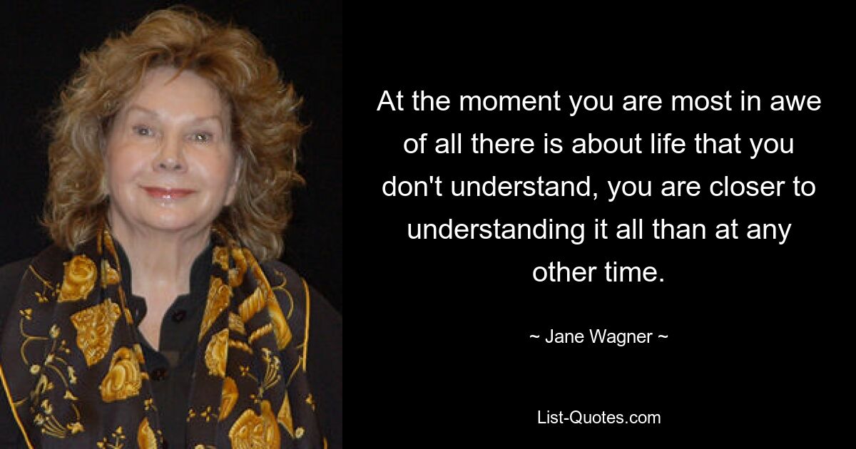 At the moment you are most in awe of all there is about life that you don't understand, you are closer to understanding it all than at any other time. — © Jane Wagner