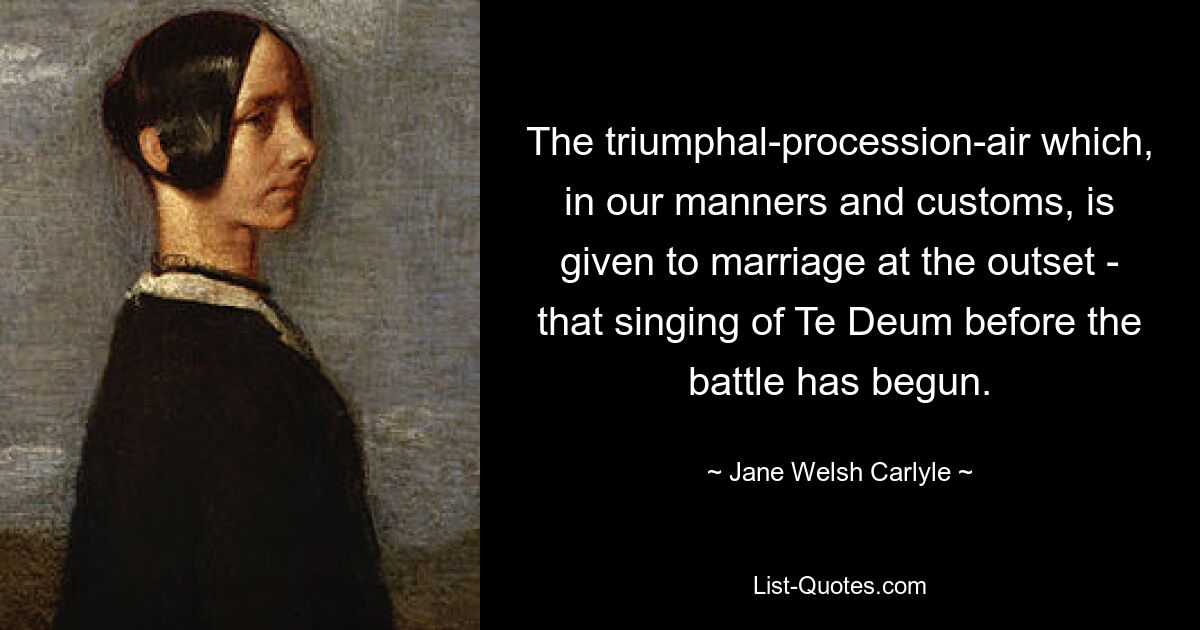 The triumphal-procession-air which, in our manners and customs, is given to marriage at the outset - that singing of Te Deum before the battle has begun. — © Jane Welsh Carlyle