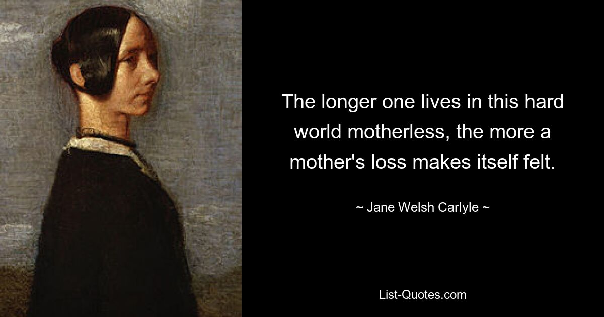 The longer one lives in this hard world motherless, the more a mother's loss makes itself felt. — © Jane Welsh Carlyle