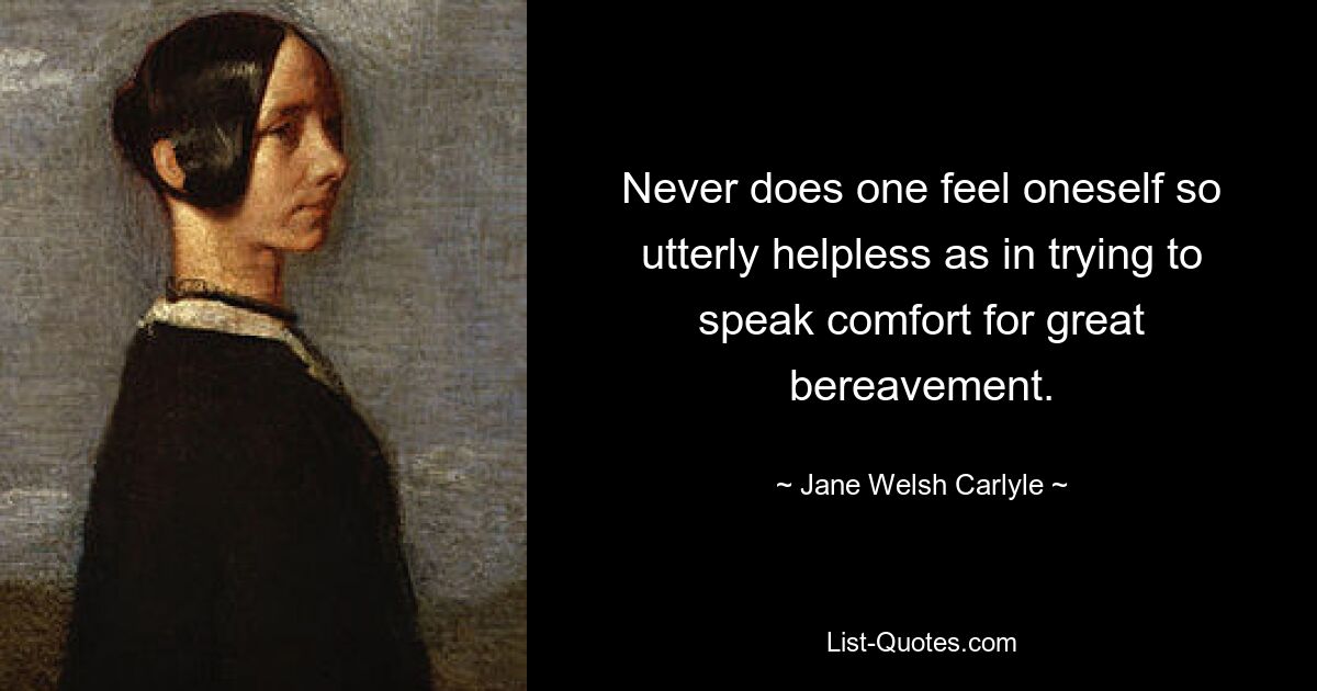 Never does one feel oneself so utterly helpless as in trying to speak comfort for great bereavement. — © Jane Welsh Carlyle