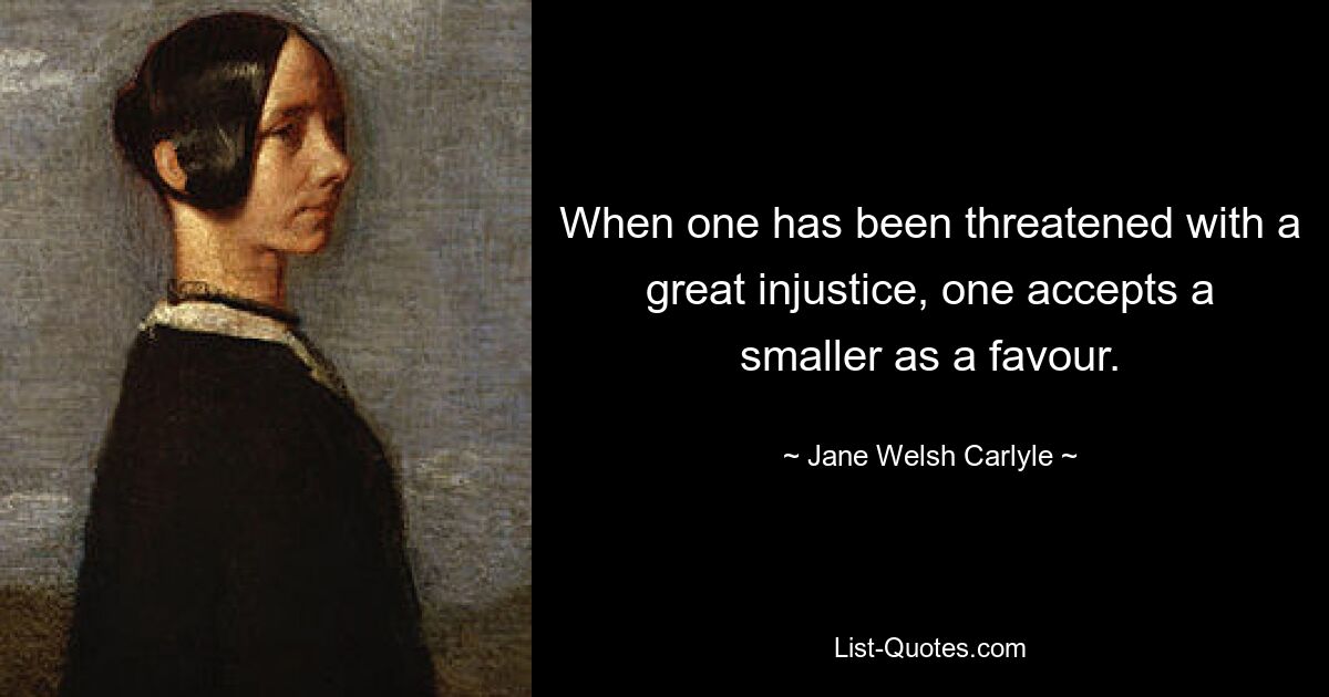 When one has been threatened with a great injustice, one accepts a smaller as a favour. — © Jane Welsh Carlyle