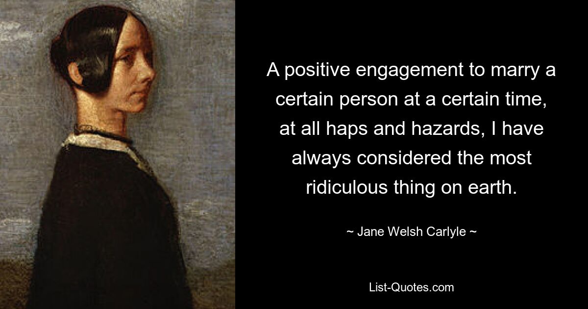 A positive engagement to marry a certain person at a certain time, at all haps and hazards, I have always considered the most ridiculous thing on earth. — © Jane Welsh Carlyle