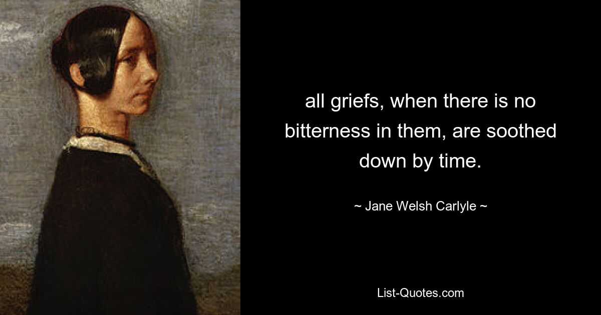 all griefs, when there is no bitterness in them, are soothed down by time. — © Jane Welsh Carlyle