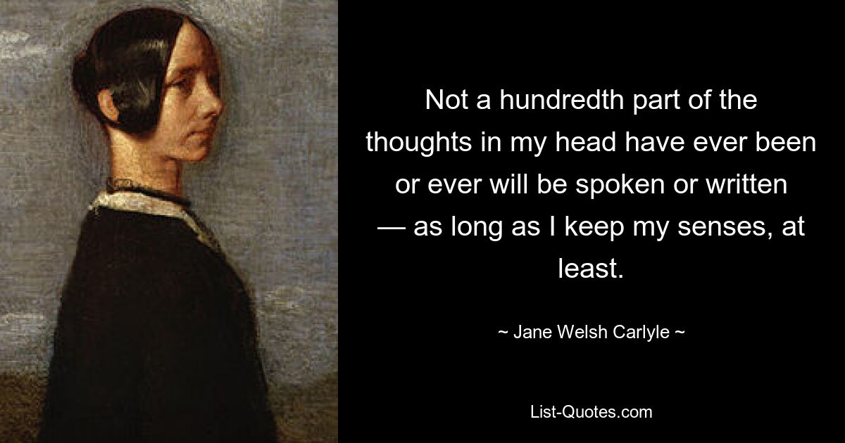 Not a hundredth part of the thoughts in my head have ever been or ever will be spoken or written — as long as I keep my senses, at least. — © Jane Welsh Carlyle