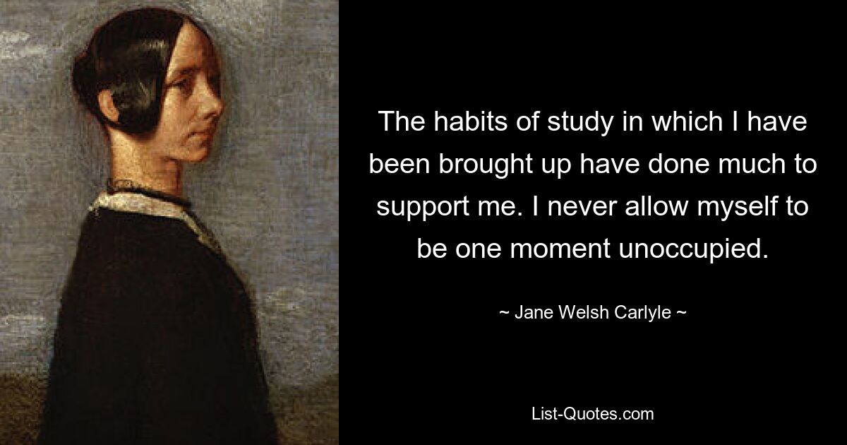 The habits of study in which I have been brought up have done much to support me. I never allow myself to be one moment unoccupied. — © Jane Welsh Carlyle