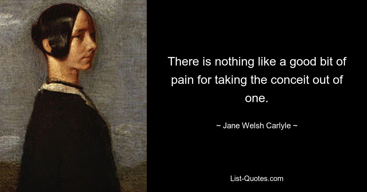 There is nothing like a good bit of pain for taking the conceit out of one. — © Jane Welsh Carlyle