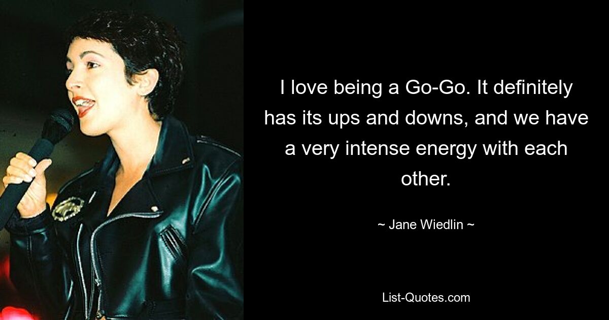 I love being a Go-Go. It definitely has its ups and downs, and we have a very intense energy with each other. — © Jane Wiedlin