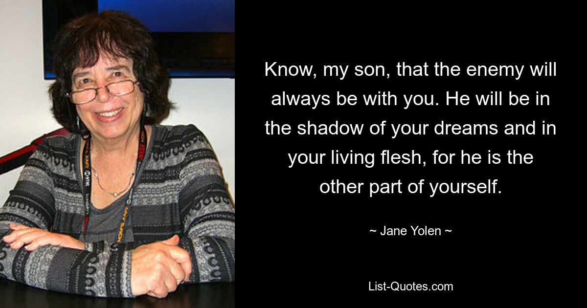 Know, my son, that the enemy will always be with you. He will be in the shadow of your dreams and in your living flesh, for he is the other part of yourself. — © Jane Yolen