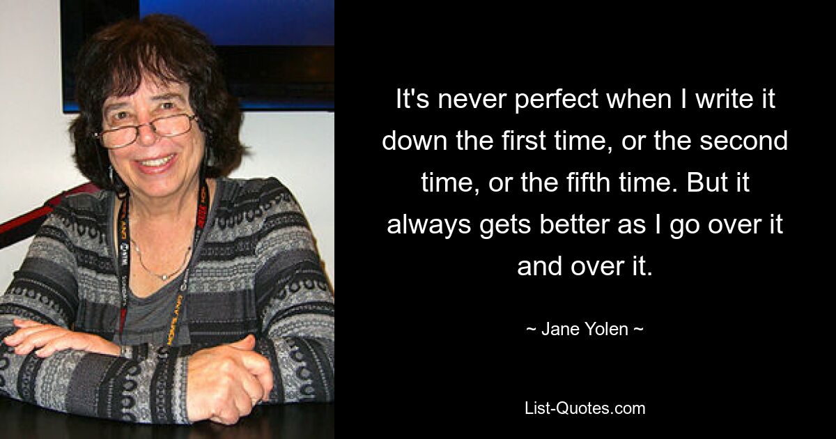 It's never perfect when I write it down the first time, or the second time, or the fifth time. But it always gets better as I go over it and over it. — © Jane Yolen