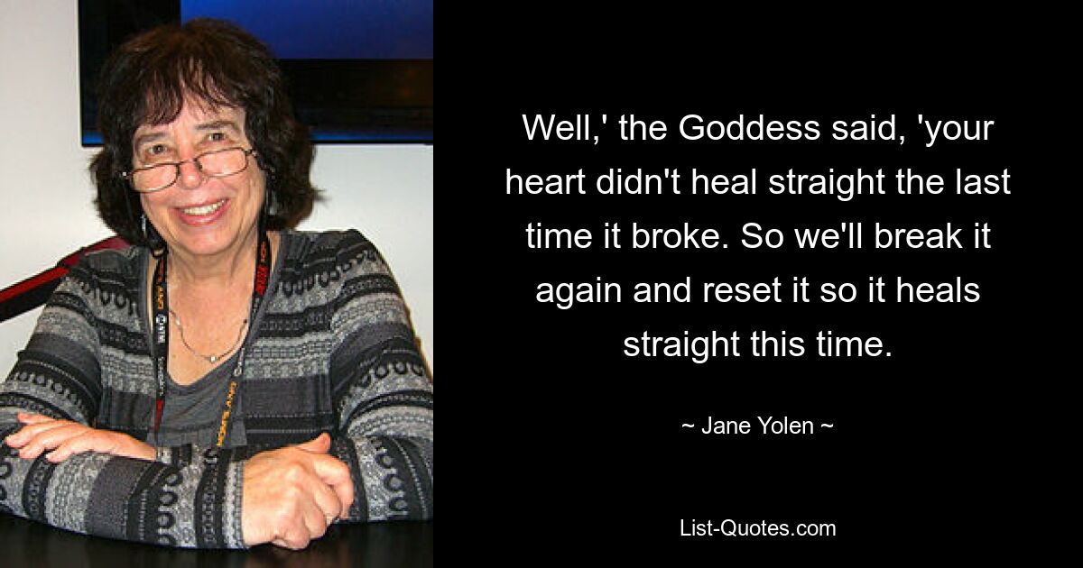 Well,' the Goddess said, 'your heart didn't heal straight the last time it broke. So we'll break it again and reset it so it heals straight this time. — © Jane Yolen