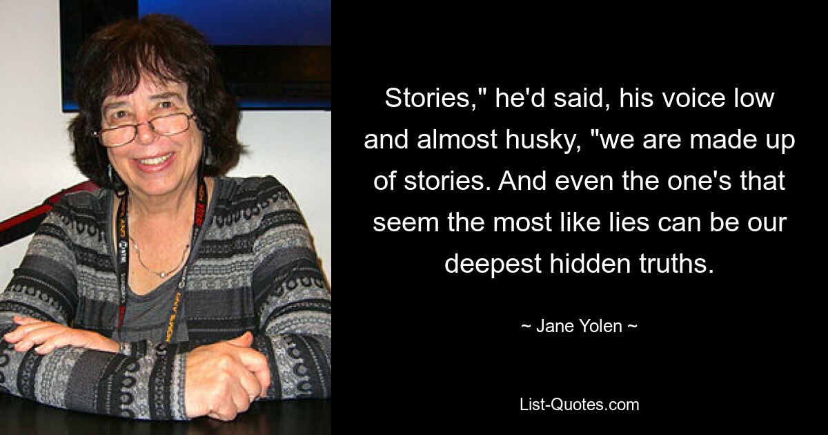 Stories," he'd said, his voice low and almost husky, "we are made up of stories. And even the one's that seem the most like lies can be our deepest hidden truths. — © Jane Yolen