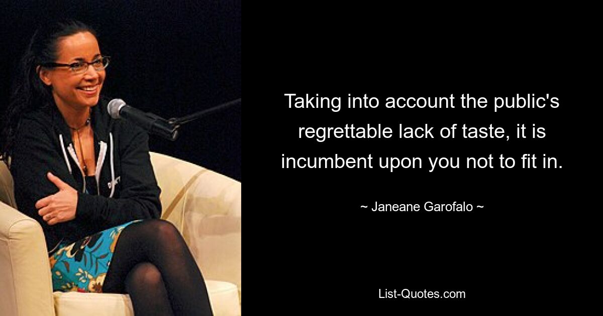 Taking into account the public's regrettable lack of taste, it is incumbent upon you not to fit in. — © Janeane Garofalo