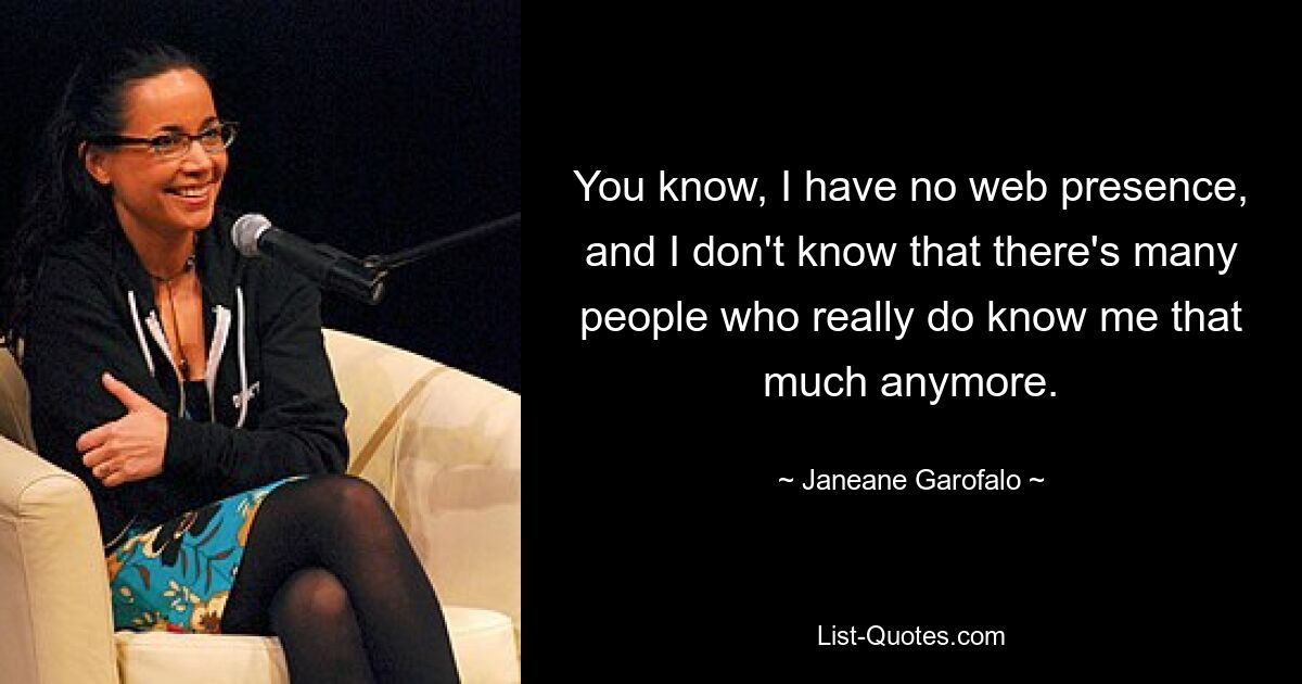 You know, I have no web presence, and I don't know that there's many people who really do know me that much anymore. — © Janeane Garofalo