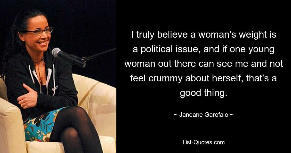 I truly believe a woman's weight is a political issue, and if one young woman out there can see me and not feel crummy about herself, that's a good thing. — © Janeane Garofalo