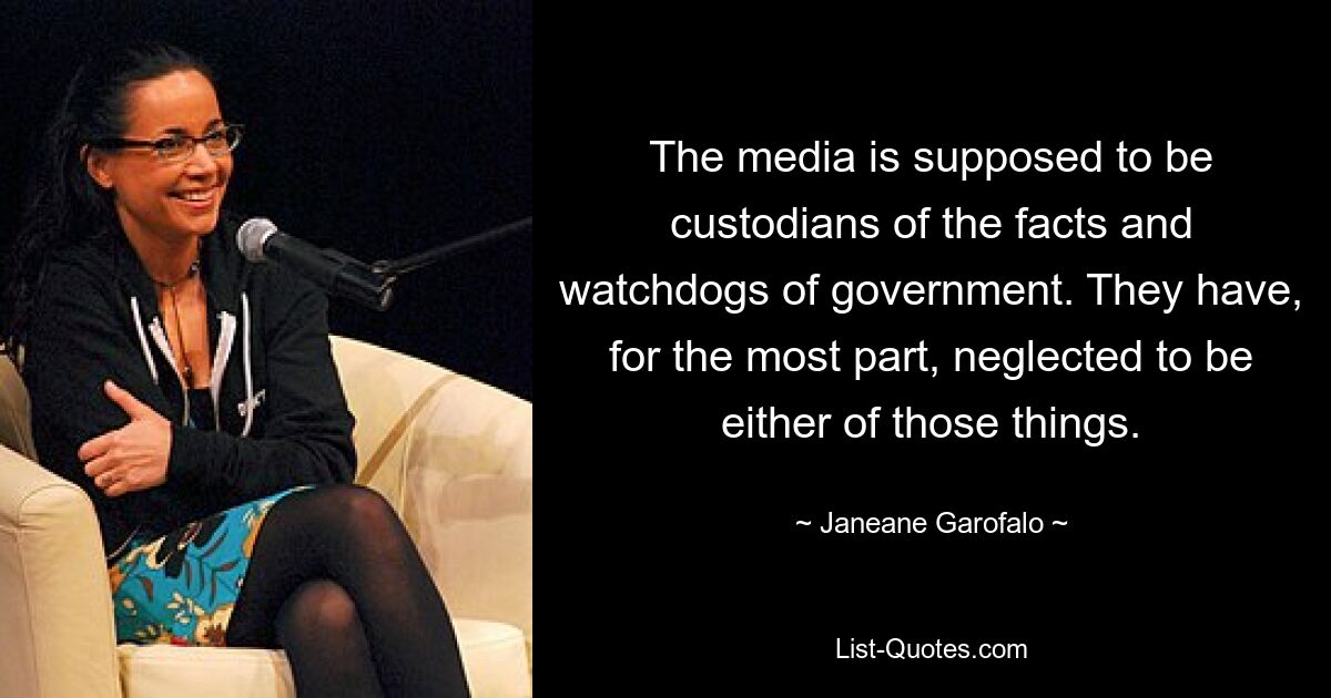 The media is supposed to be custodians of the facts and watchdogs of government. They have, for the most part, neglected to be either of those things. — © Janeane Garofalo