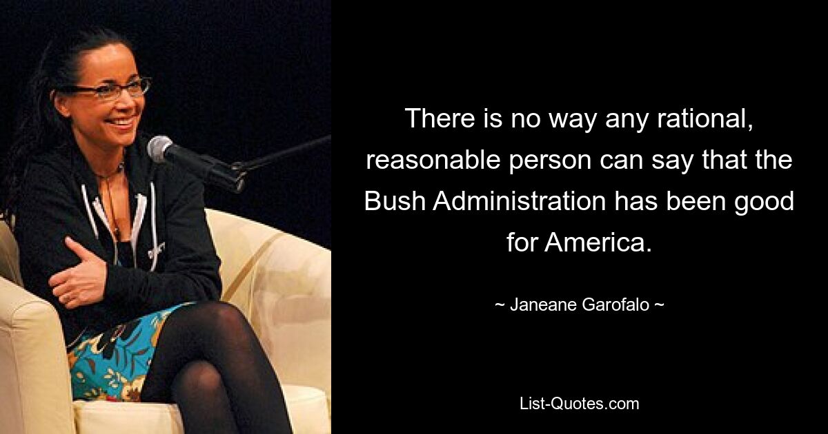 There is no way any rational, reasonable person can say that the Bush Administration has been good for America. — © Janeane Garofalo