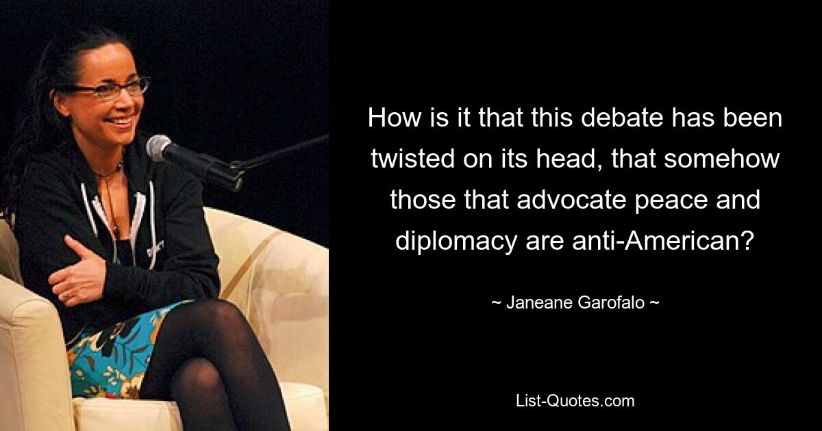 How is it that this debate has been twisted on its head, that somehow those that advocate peace and diplomacy are anti-American? — © Janeane Garofalo