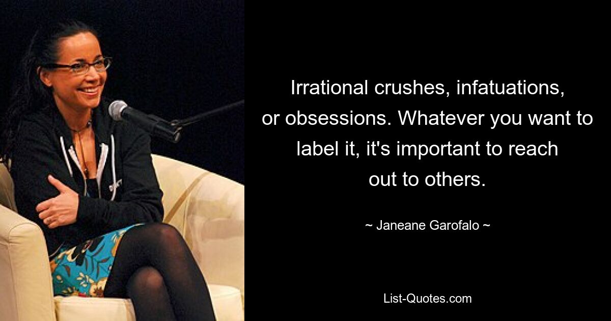 Irrational crushes, infatuations, or obsessions. Whatever you want to label it, it's important to reach out to others. — © Janeane Garofalo