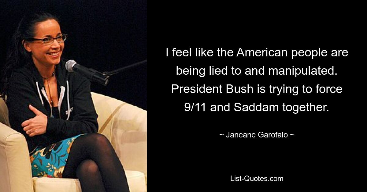 I feel like the American people are being lied to and manipulated. President Bush is trying to force 9/11 and Saddam together. — © Janeane Garofalo