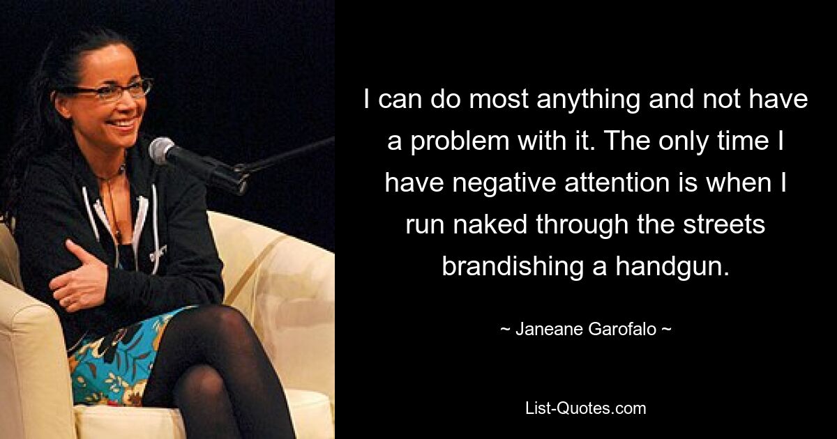 I can do most anything and not have a problem with it. The only time I have negative attention is when I run naked through the streets brandishing a handgun. — © Janeane Garofalo