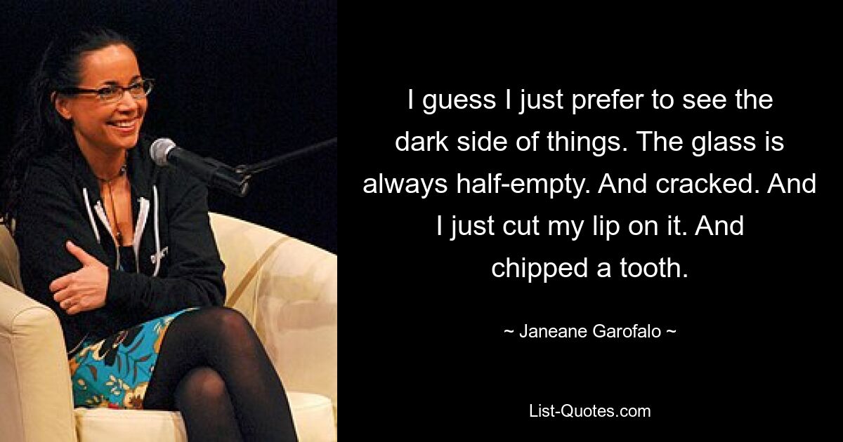 I guess I just prefer to see the dark side of things. The glass is always half-empty. And cracked. And I just cut my lip on it. And chipped a tooth. — © Janeane Garofalo