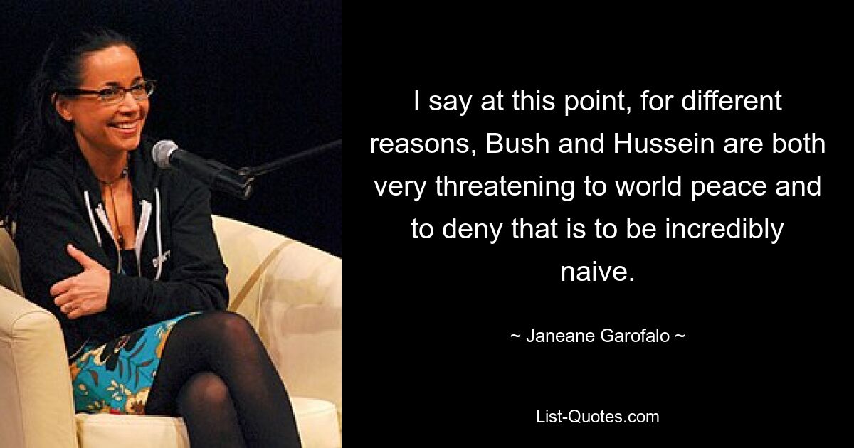 I say at this point, for different reasons, Bush and Hussein are both very threatening to world peace and to deny that is to be incredibly naive. — © Janeane Garofalo