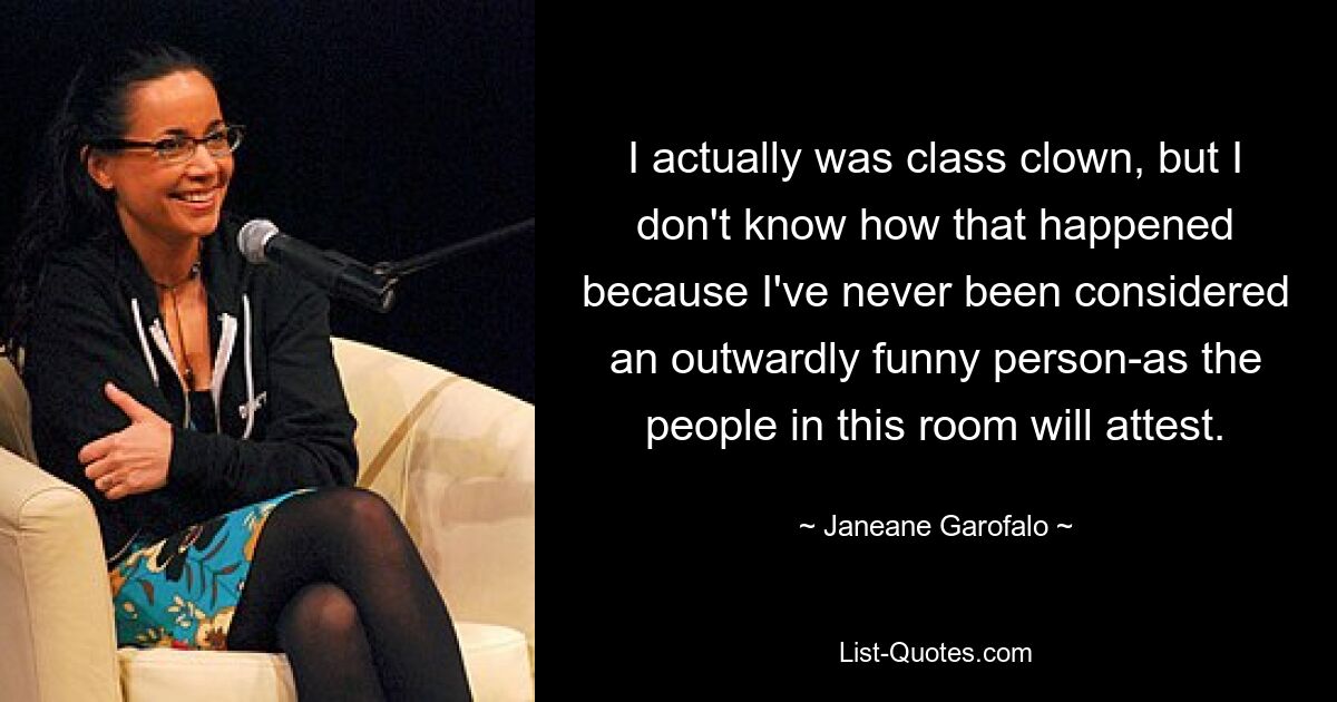 I actually was class clown, but I don't know how that happened because I've never been considered an outwardly funny person-as the people in this room will attest. — © Janeane Garofalo