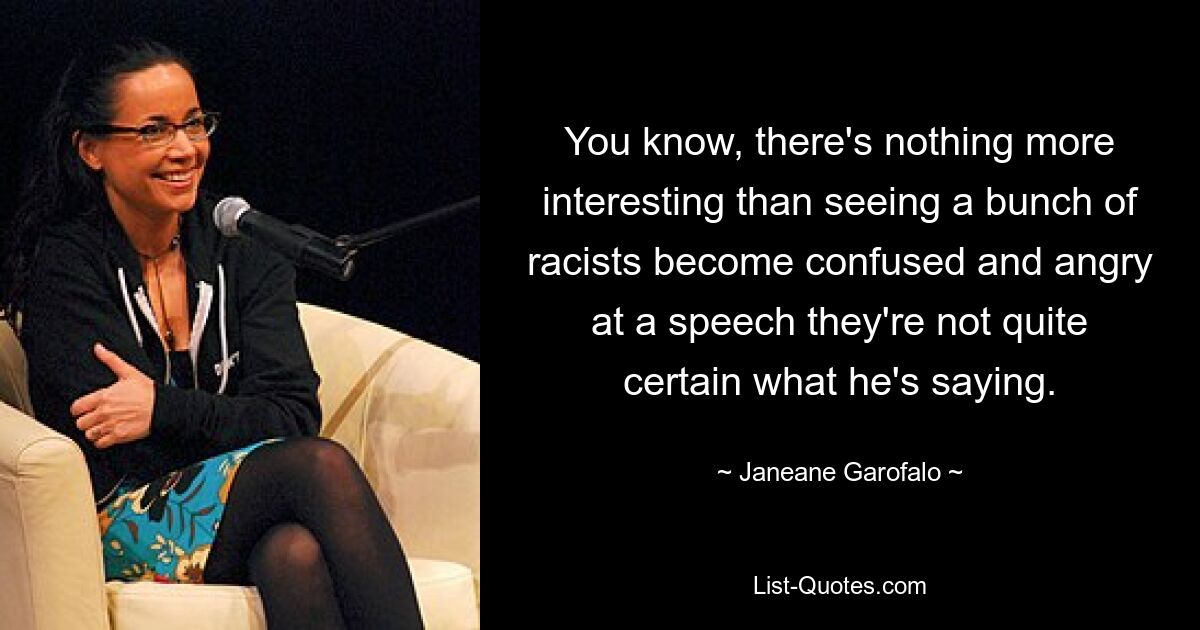 You know, there's nothing more interesting than seeing a bunch of racists become confused and angry at a speech they're not quite certain what he's saying. — © Janeane Garofalo