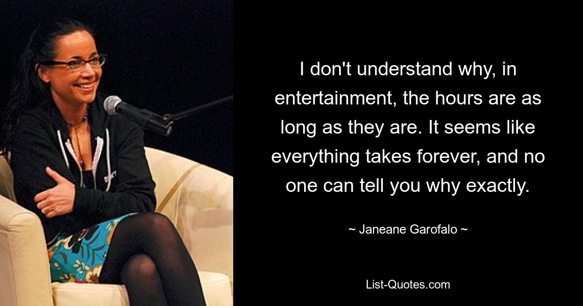 I don't understand why, in entertainment, the hours are as long as they are. It seems like everything takes forever, and no one can tell you why exactly. — © Janeane Garofalo