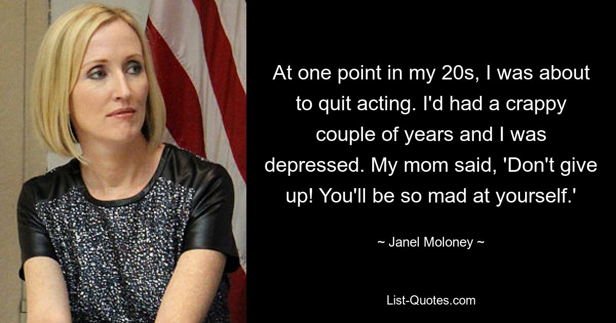 At one point in my 20s, I was about to quit acting. I'd had a crappy couple of years and I was depressed. My mom said, 'Don't give up! You'll be so mad at yourself.' — © Janel Moloney