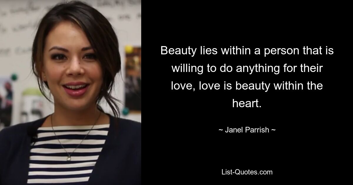 Beauty lies within a person that is willing to do anything for their love, love is beauty within the heart. — © Janel Parrish