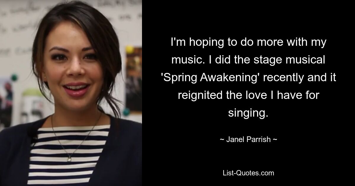 I'm hoping to do more with my music. I did the stage musical 'Spring Awakening' recently and it reignited the love I have for singing. — © Janel Parrish