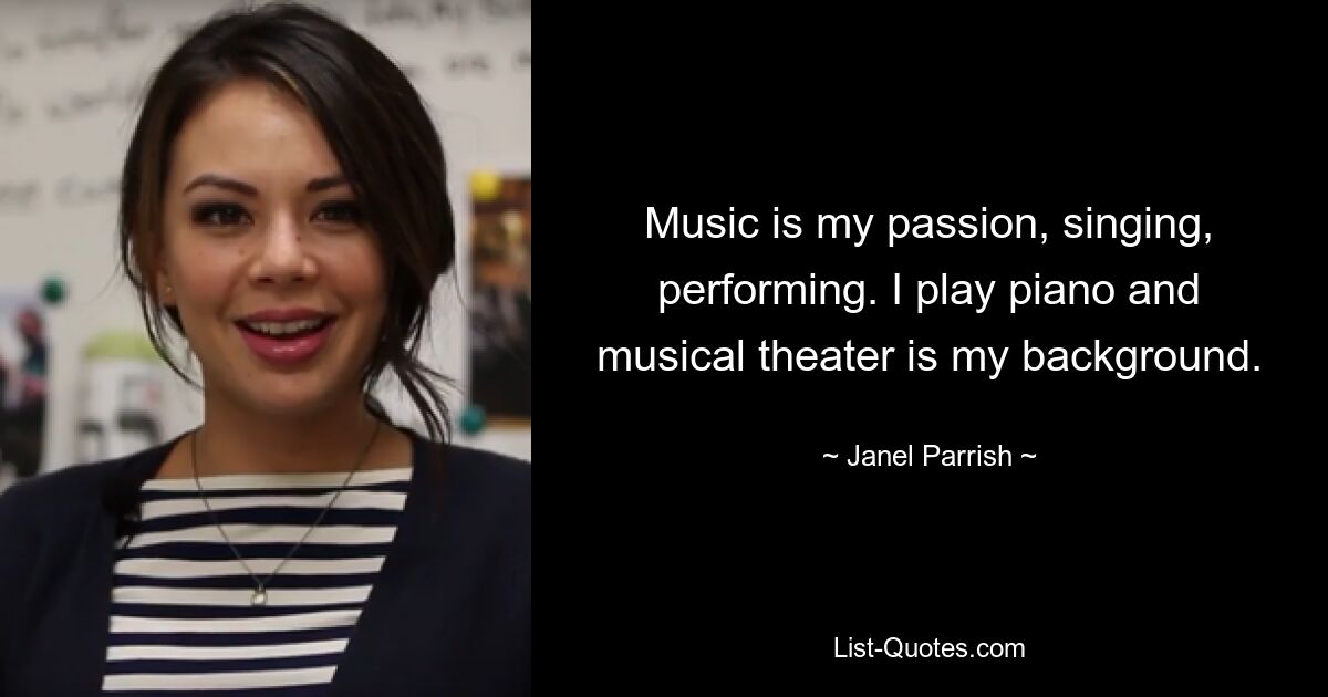 Music is my passion, singing, performing. I play piano and musical theater is my background. — © Janel Parrish