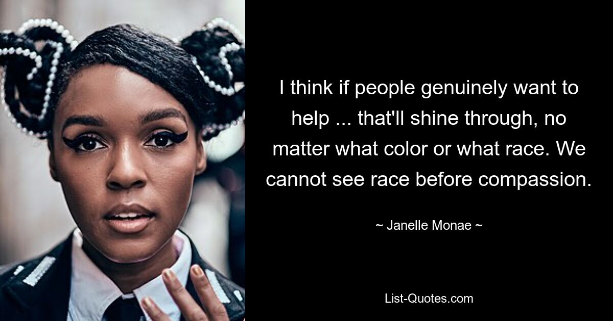 Ich denke, wenn die Leute wirklich helfen wollen ... wird das durchscheinen, egal welche Hautfarbe oder welche Rasse. Wir können Rasse nicht vor Mitgefühl sehen. — © Janelle Monae 