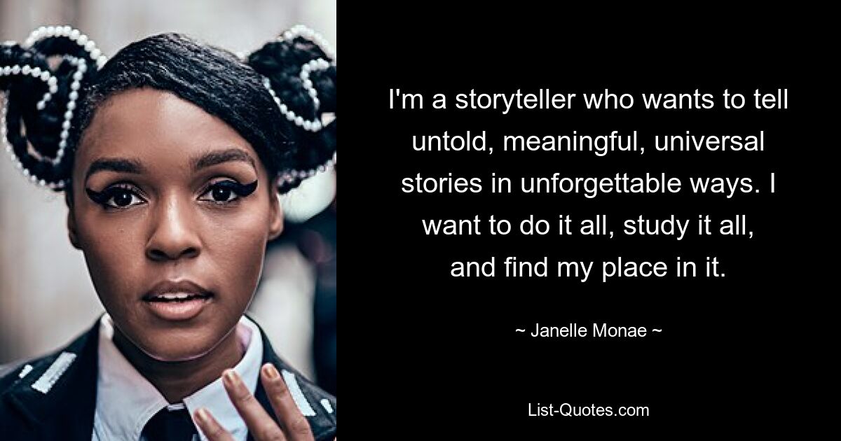 I'm a storyteller who wants to tell untold, meaningful, universal stories in unforgettable ways. I want to do it all, study it all, and find my place in it. — © Janelle Monae