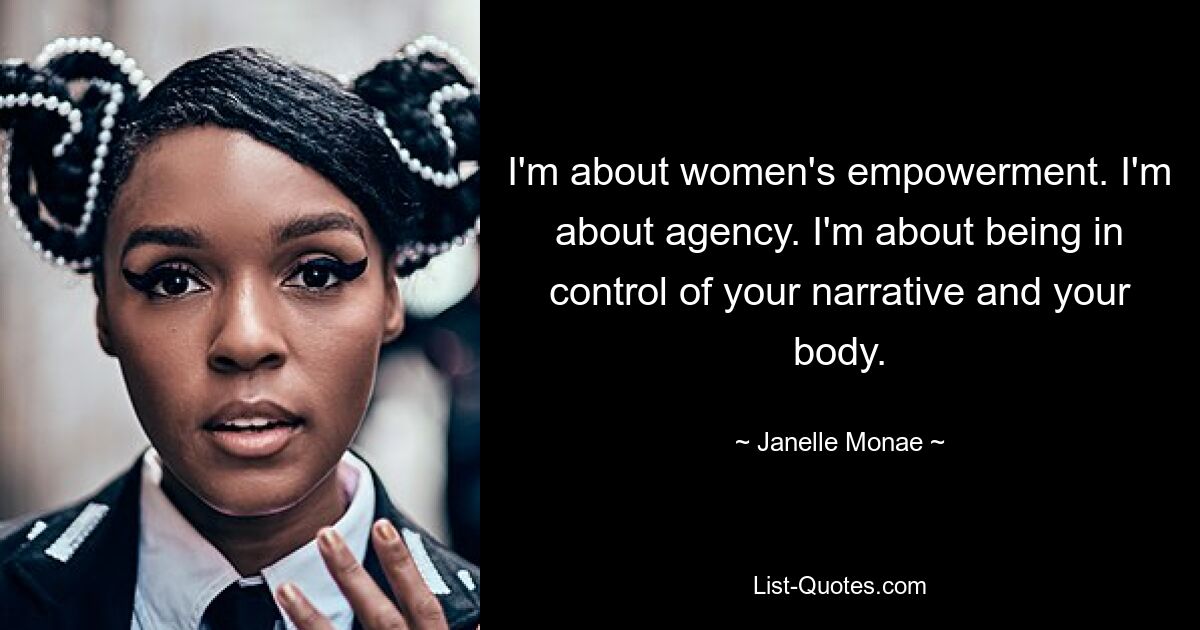 I'm about women's empowerment. I'm about agency. I'm about being in control of your narrative and your body. — © Janelle Monae