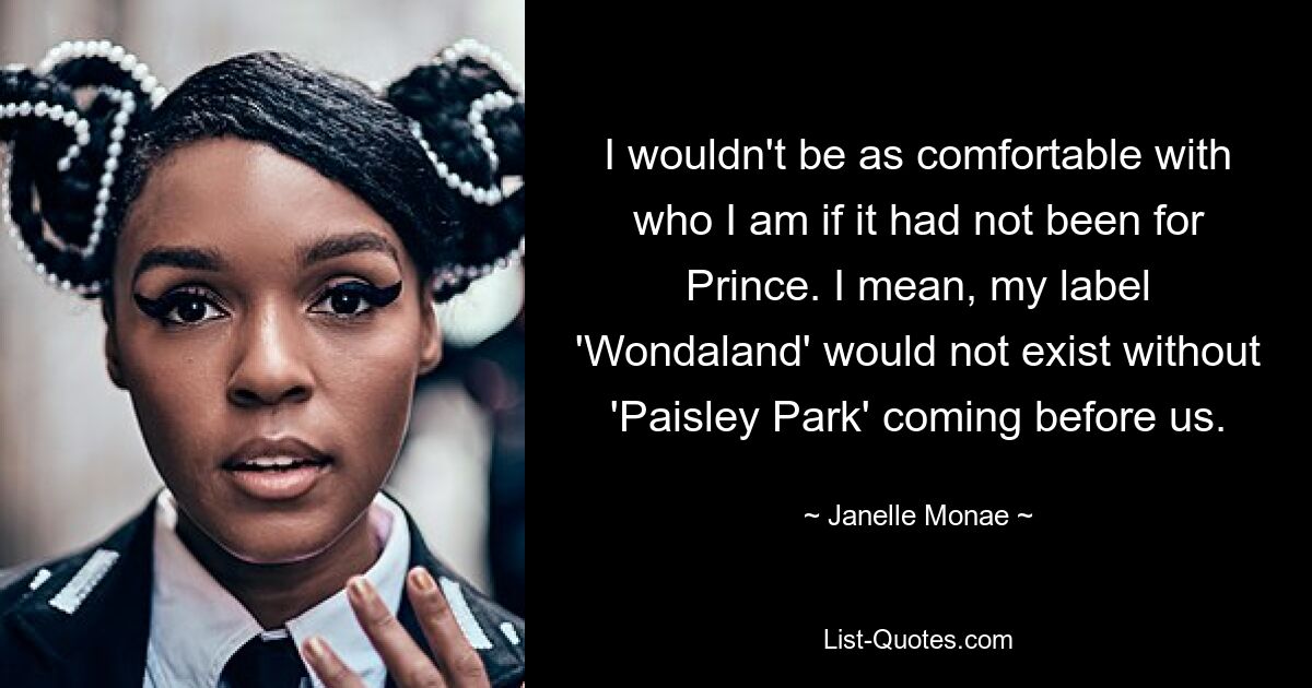 I wouldn't be as comfortable with who I am if it had not been for Prince. I mean, my label 'Wondaland' would not exist without 'Paisley Park' coming before us. — © Janelle Monae