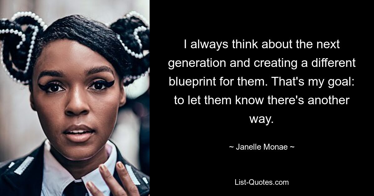 I always think about the next generation and creating a different blueprint for them. That's my goal: to let them know there's another way. — © Janelle Monae