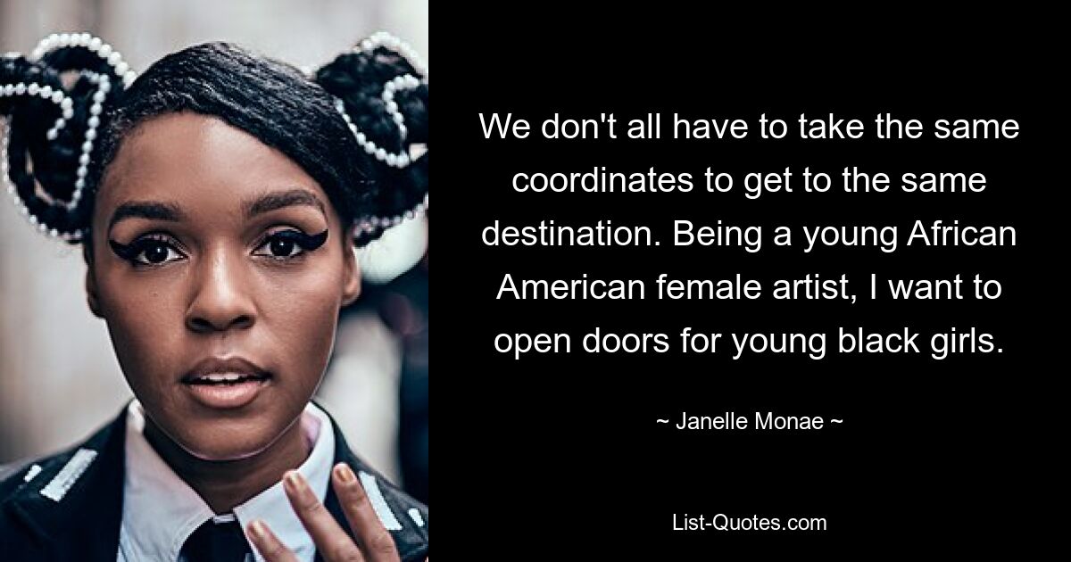 We don't all have to take the same coordinates to get to the same destination. Being a young African American female artist, I want to open doors for young black girls. — © Janelle Monae