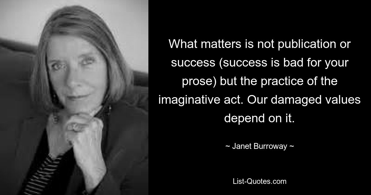 What matters is not publication or success (success is bad for your prose) but the practice of the imaginative act. Our damaged values depend on it. — © Janet Burroway