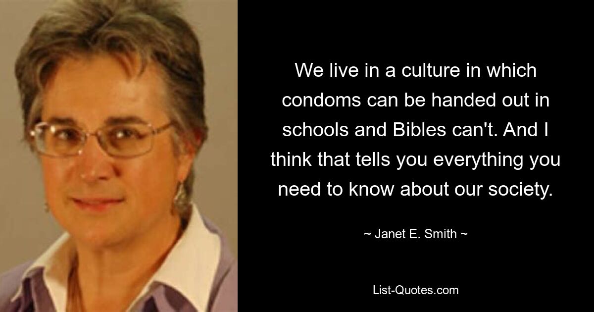 We live in a culture in which condoms can be handed out in schools and Bibles can't. And I think that tells you everything you need to know about our society. — © Janet E. Smith