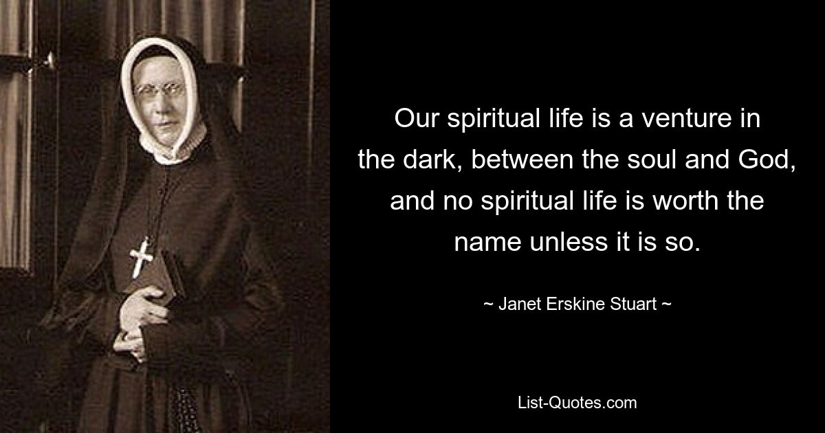 Our spiritual life is a venture in the dark, between the soul and God, and no spiritual life is worth the name unless it is so. — © Janet Erskine Stuart