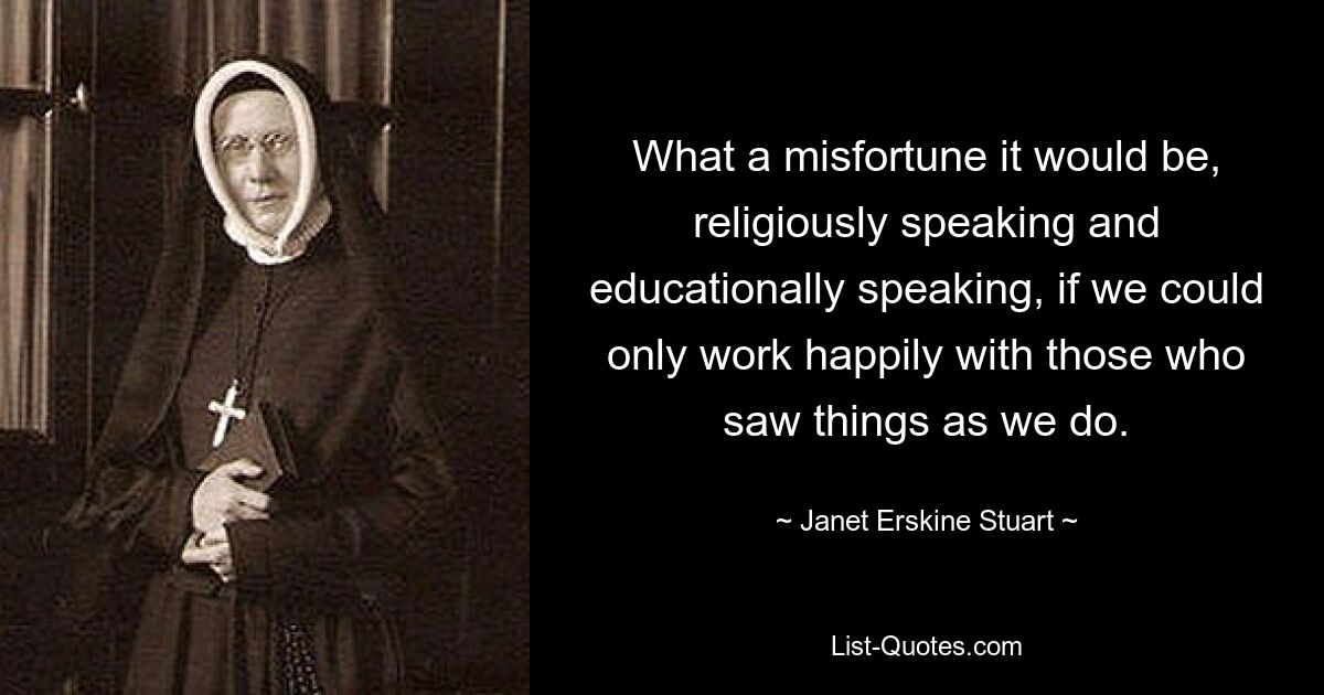 What a misfortune it would be, religiously speaking and educationally speaking, if we could only work happily with those who saw things as we do. — © Janet Erskine Stuart