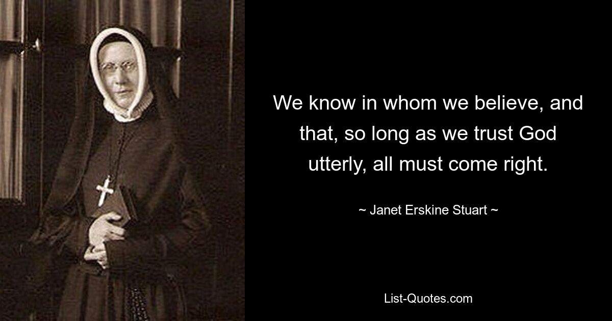 We know in whom we believe, and that, so long as we trust God utterly, all must come right. — © Janet Erskine Stuart