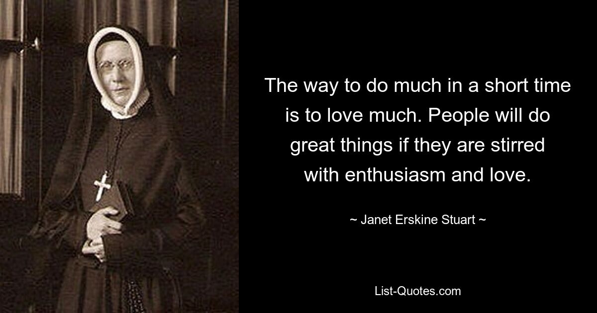 The way to do much in a short time is to love much. People will do great things if they are stirred with enthusiasm and love. — © Janet Erskine Stuart