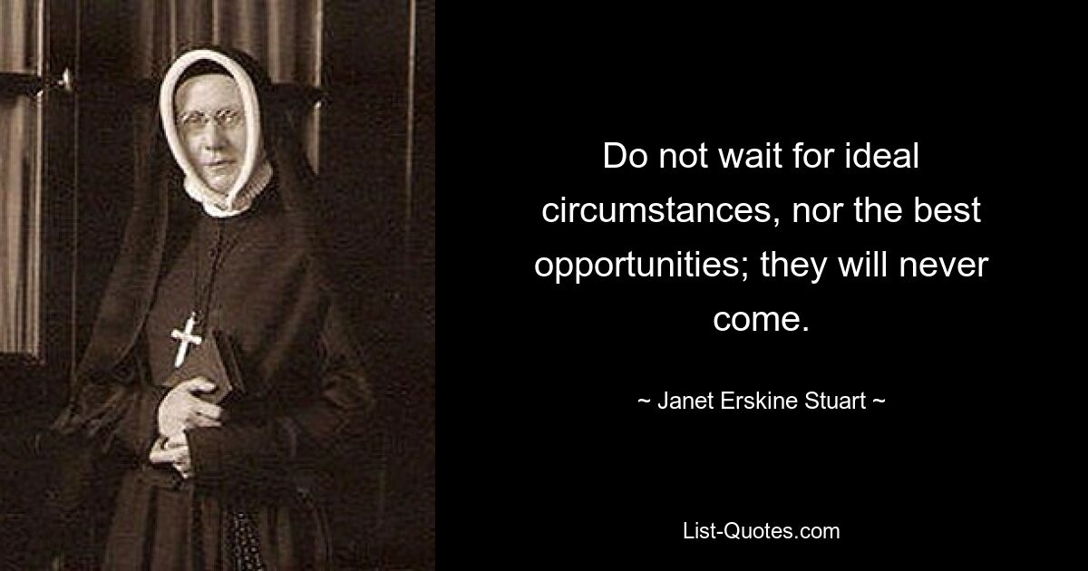 Do not wait for ideal circumstances, nor the best opportunities; they will never come. — © Janet Erskine Stuart